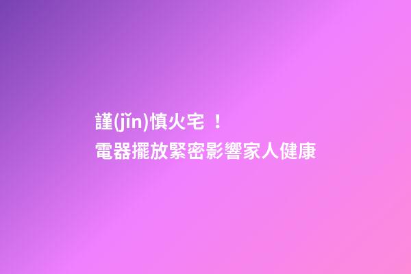 謹(jǐn)慎火宅！電器擺放緊密影響家人健康